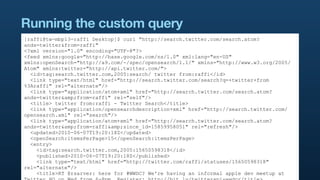 Running the custom query
[raffi@tw-mbp13-raffi Desktop]$ curl "http://search.twitter.com/search.atom?
ands=twitter&from=raffi"
<?xml version="1.0" encoding="UTF-8"?>
<feed xmlns:google="http://base.google.com/ns/1.0" xml:lang="en-US"
xmlns:openSearch="http://a9.com/-/spec/opensearch/1.1/" xmlns="http://www.w3.org/2005/
Atom" xmlns:twitter="http://api.twitter.com/">
  <id>tag:search.twitter.com,2005:search/ twitter from:raffi</id>
  <link type="text/html" href="http://search.twitter.com/search?q=+twitter+from
%3Araffi" rel="alternate"/>
  <link type="application/atom+xml" href="http://search.twitter.com/search.atom?
ands=twitter&amp;from=raffi" rel="self"/>
  <title> twitter from:raffi - Twitter Search</title>
  <link type="application/opensearchdescription+xml" href="http://search.twitter.com/
opensearch.xml" rel="search"/>
  <link type="application/atom+xml" href="http://search.twitter.com/search.atom?
ands=twitter&amp;from=raffi&amp;since_id=15859958051" rel="refresh"/>
  <updated>2010-06-07T19:20:18Z</updated>
  <openSearch:itemsPerPage>15</openSearch:itemsPerPage>
  <entry>
    <id>tag:search.twitter.com,2005:15650598318</id>
    <published>2010-06-07T19:20:18Z</published>
    <link type="text/html" href="http://twitter.com/raffi/statuses/15650598318"
rel="alternate"/>
    <title>RT @rsarver: here for #WWDC? We're having an informal apple dev meetup at
 