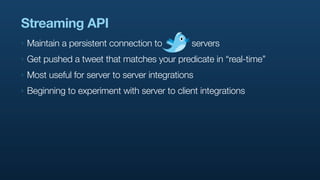 Streaming API
‣   Maintain a persistent connection to         servers
‣   Get pushed a tweet that matches your predicate in “real-time”
‣   Most useful for server to server integrations
‣   Beginning to experiment with server to client integrations
 
