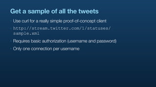 Get a sample of all the tweets
‣   Use curl for a really simple proof-of-concept client
‣   http://stream.twitter.com/1/statuses/
    sample.xml
‣   Requires basic authorization (username and password)
‣   Only one connection per username
 