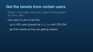 Get the tweets from certain users
‣   http://stream.twitter.com/1/statuses/
    filter.xml
‣   Can pass in a list of user IDs
    ‣   up to 400 users (passed as follow with CSV IDs)
    ‣   get their tweets as they are getting created
 