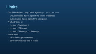 Limits
‣   350 API calls/hour using OAuth against api.twitter.com
    ‣   unauthenticated it goes against the source IP address
    ‣   authenticated it goes against the calling user
‣   “Natural” limits on
    ‣   number of tweets sent
    ‣   number of DMs sent
    ‣   number of followings / unfollowings
‣   Status limits
    ‣   can’t have duplicate tweets
    ‣   can’t have malware links in tweets
 