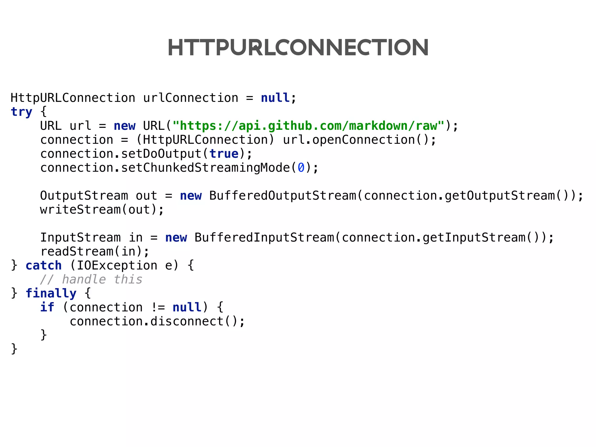 HTTPURLCONNECTION
HttpURLConnection urlConnection = null; 
try { 
URL url = new URL("https://api.github.com/markdown/raw"); 
connection = (HttpURLConnection) url.openConnection(); 
connection.setDoOutput(true); 
connection.setChunkedStreamingMode(0); 
 
OutputStream out = new BufferedOutputStream(connection.getOutputStream()); 
writeStream(out); 
 
InputStream in = new BufferedInputStream(connection.getInputStream()); 
readStream(in); 
} catch (IOException e) { 
// handle this 
} finally { 
if (connection != null) { 
connection.disconnect(); 
} 
}
 
