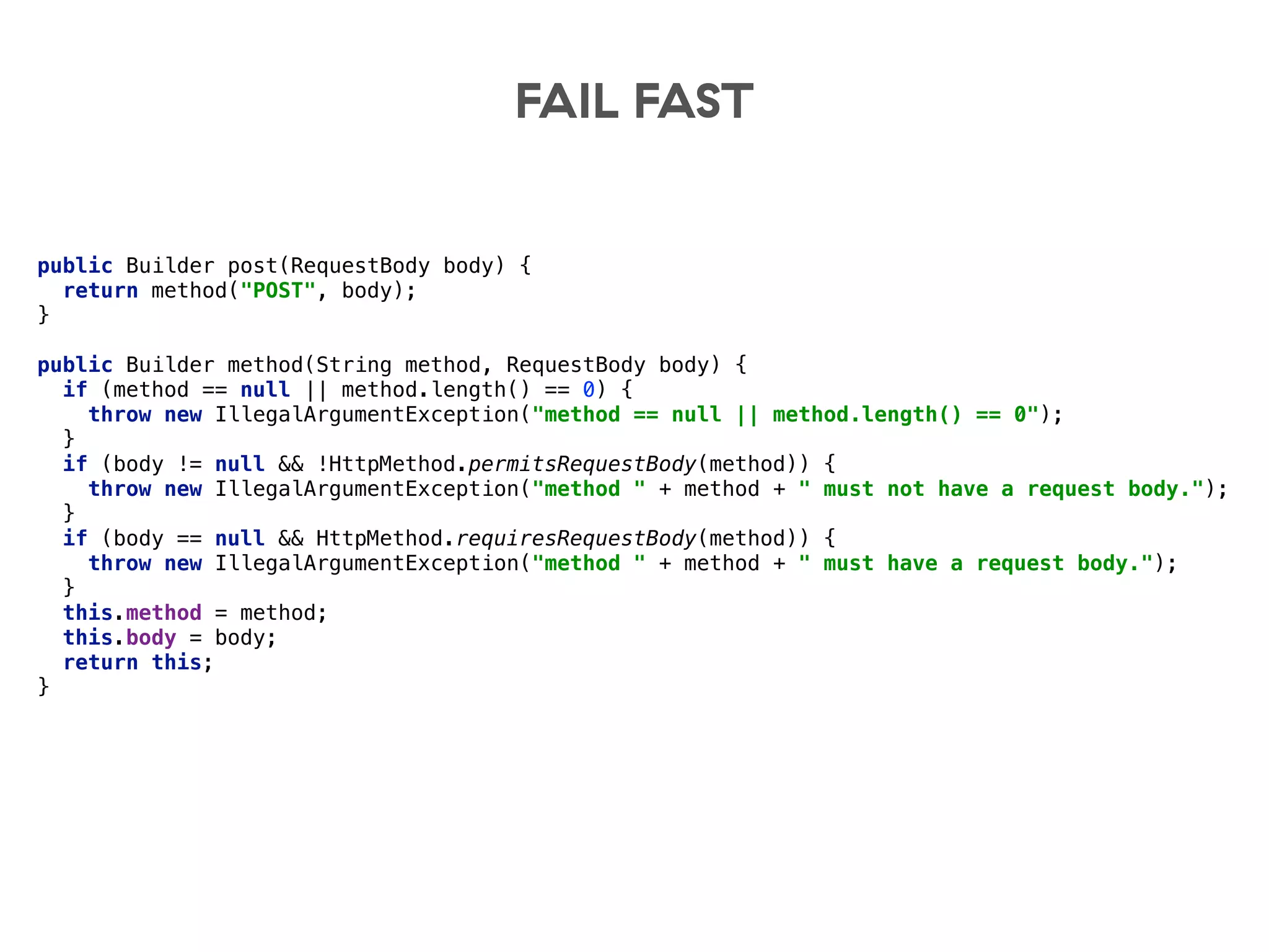 FAIL FAST
public Builder post(RequestBody body) { 
return method("POST", body); 
} 
 
public Builder method(String method, RequestBody body) { 
if (method == null || method.length() == 0) { 
throw new IllegalArgumentException("method == null || method.length() == 0"); 
} 
if (body != null && !HttpMethod.permitsRequestBody(method)) { 
throw new IllegalArgumentException("method " + method + " must not have a request body."); 
} 
if (body == null && HttpMethod.requiresRequestBody(method)) { 
throw new IllegalArgumentException("method " + method + " must have a request body."); 
} 
this.method = method; 
this.body = body; 
return this; 
}
 