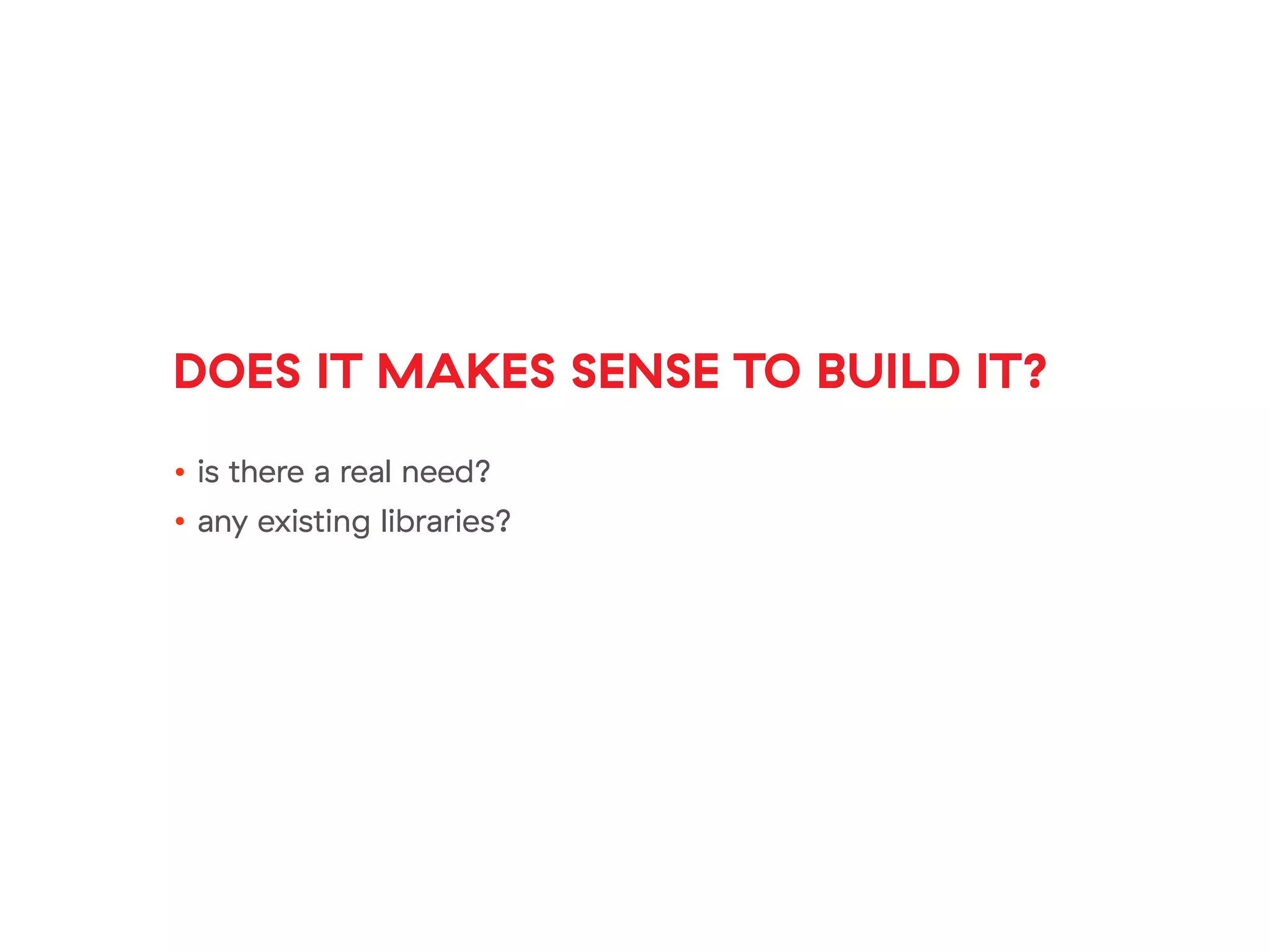 DOES IT MAKES SENSE TO BUILD IT?
• is there a real need?
• any existing libraries?
 