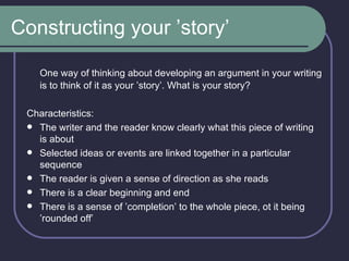 Constructing your ’story’ One way of thinking about developing an argument in your writing is to think of it as your ’story’. What is your story? Characteristics: The writer and the reader know clearly what this piece of writing is about Selected ideas or events are linked together in a particular sequence The reader is given a sense of direction as she reads There is a clear beginning and end There is a sense of ’completion’ to the whole piece, ot it being ’rounded off’ 