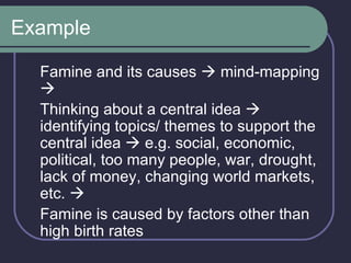 Example Famine and its causes    mind-mapping   Thinking about a central idea    identifying topics/ themes to support the central idea    e.g. social, economic, political, too many people, war, drought, lack of money, changing world markets, etc.   Famine is caused by factors other than high birth rates 