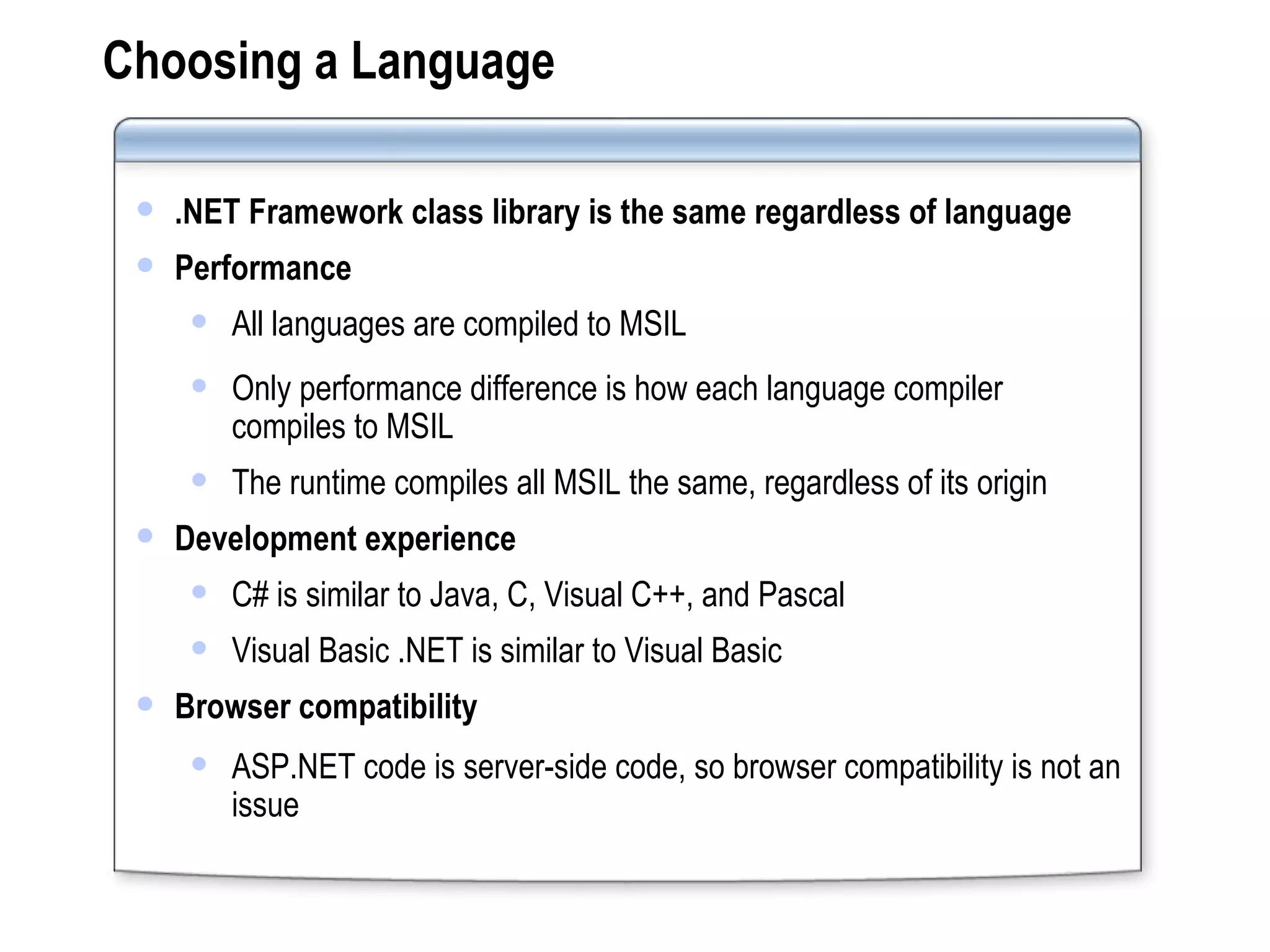 Choosing a Language .NET Framework class library is the same regardless of language Performance All languages are compiled to MSIL Only performance difference is how each language compiler compiles to MSIL The runtime compiles all MSIL the same, regardless of its origin Development experience C# is similar to Java, C, Visual C++, and Pascal Visual Basic .NET is similar to Visual Basic Browser compatibility ASP.NET code is server-side code, so browser compatibility is not an issue 