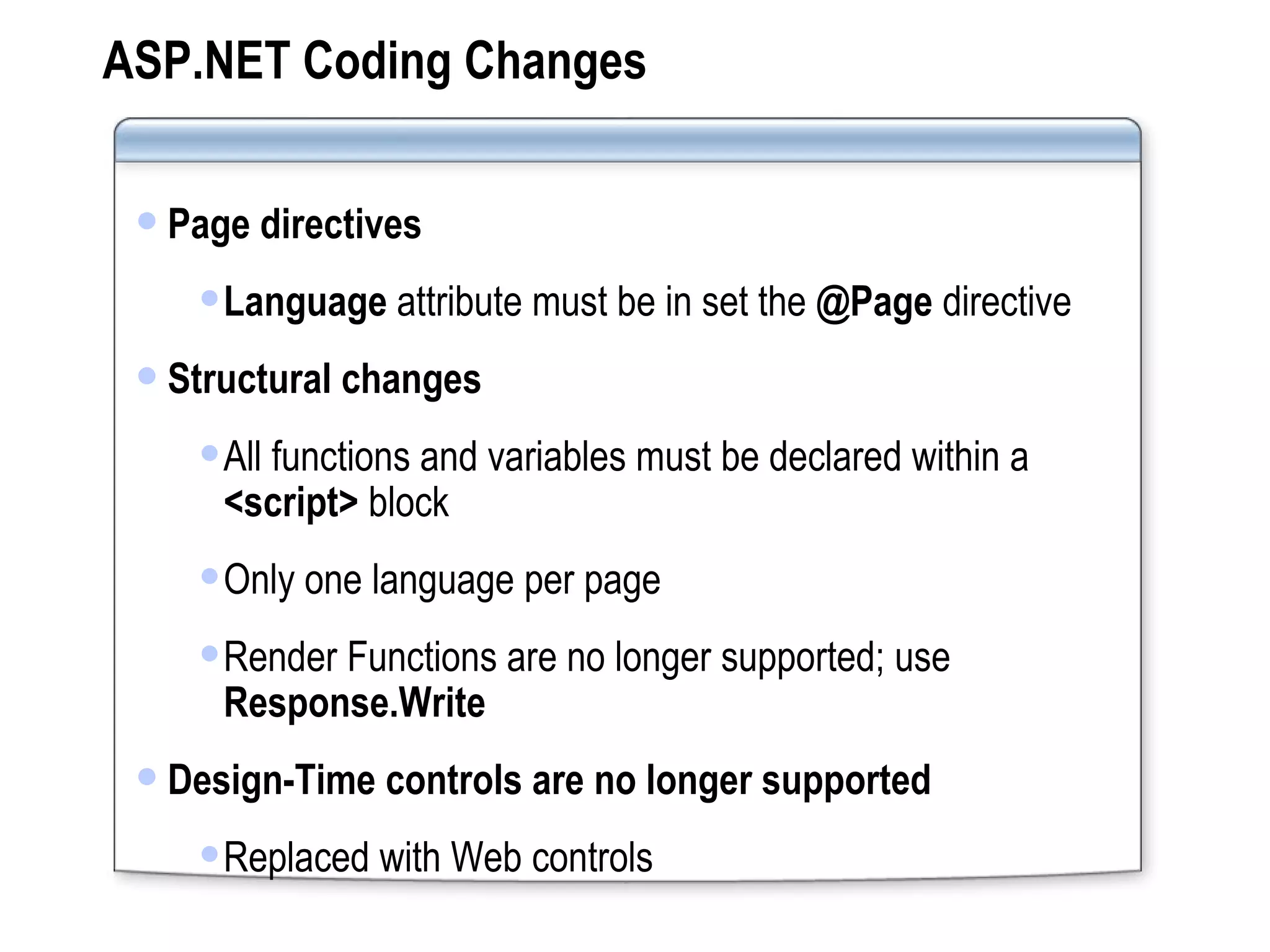 ASP.NET Coding Changes Page directives Language  attribute must be in set the  @Page  directive Structural changes All functions and variables must be declared within a  <script>  block Only one language per page Render Functions are no longer supported; use  Response.Write Design-Time controls are no longer supported Replaced with Web controls 