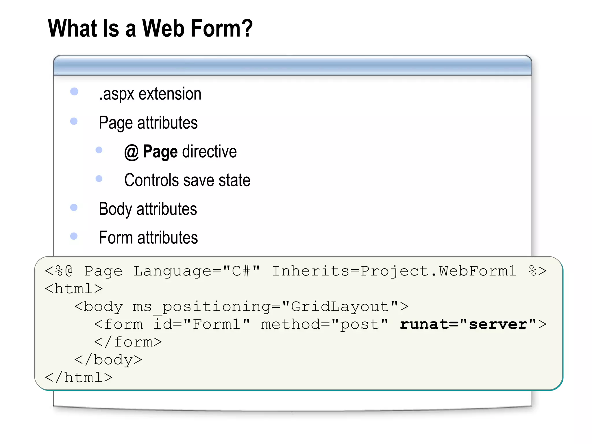 What Is a Web Form? . aspx extension Page attributes @ Page  directive  Controls save state Body attributes Form attributes <%@ Page Language=&quot;C#&quot; Inherits=Project.WebForm1 %> <html> <body ms_positioning=&quot;GridLayout&quot;>   <form id=&quot;Form1&quot; method=&quot;post&quot;  runat=&quot;server&quot; >   </form> </body> </html> 