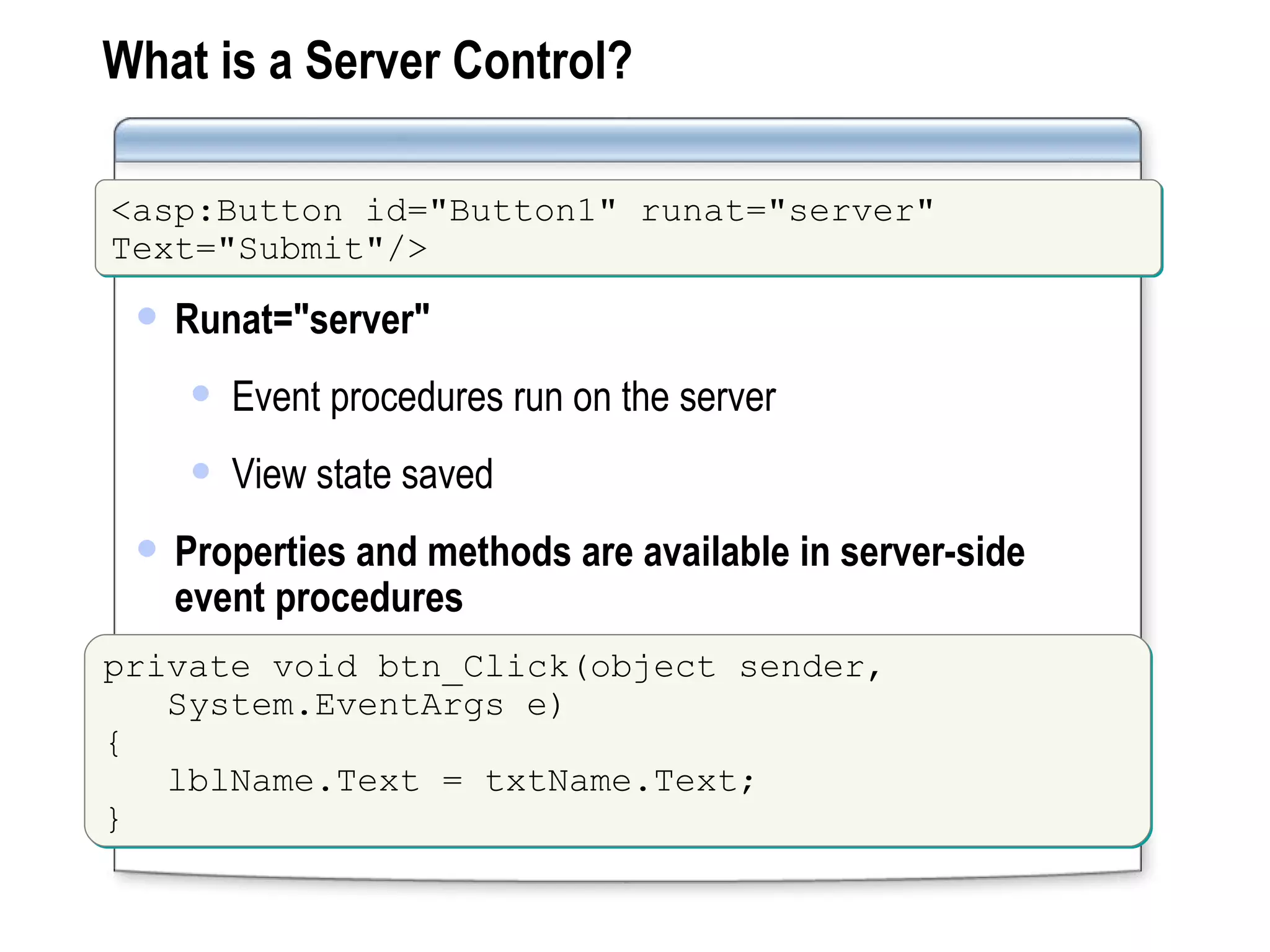 What is a Server Control? Runat=&quot;server&quot; Event procedures run on the server View state saved Properties and methods are available in server-side event procedures <asp:Button id=&quot;Button1&quot; runat=&quot;server&quot;  Text=&quot;Submit&quot;/> private void btn_Click(object sender,  System.EventArgs e) { lblName.Text = txtName.Text; } 