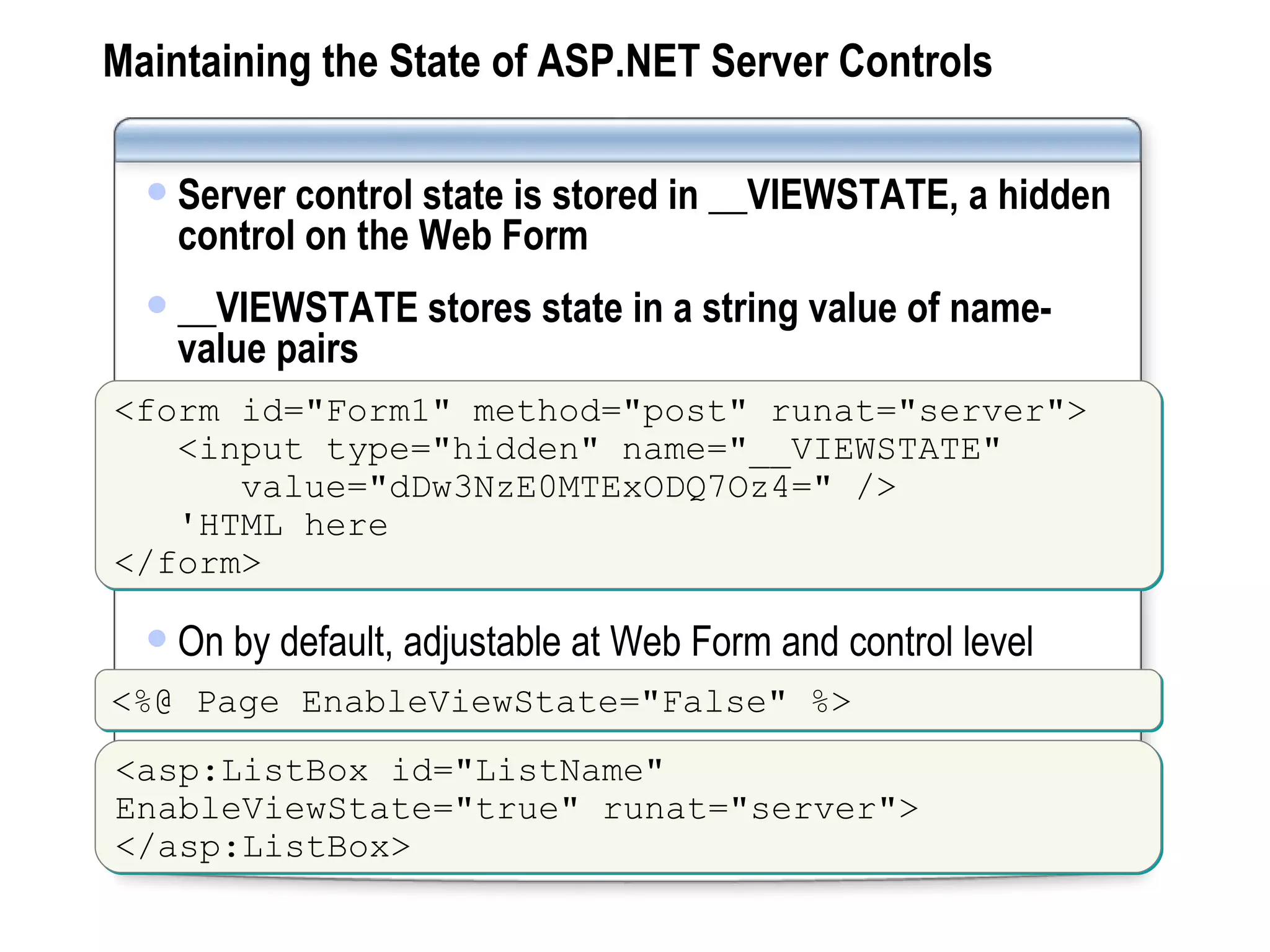 Maintaining the State of ASP.NET Server Controls Server control state is stored in __VIEWSTATE, a hidden control on the Web Form __VIEWSTATE stores state in a string value of name-value pairs <form id=&quot;Form1&quot; method=&quot;post&quot; runat=&quot;server&quot;> <input type=&quot;hidden&quot; name=&quot;__VIEWSTATE&quot;   value=&quot;dDw3NzE0MTExODQ7Oz4=&quot; /> 'HTML here </form> On by default, adjustable at Web Form and control level <%@ Page EnableViewState=&quot;False&quot; %> <asp:ListBox id=&quot;ListName&quot; EnableViewState=&quot;true&quot; runat=&quot;server&quot;> </asp:ListBox> 