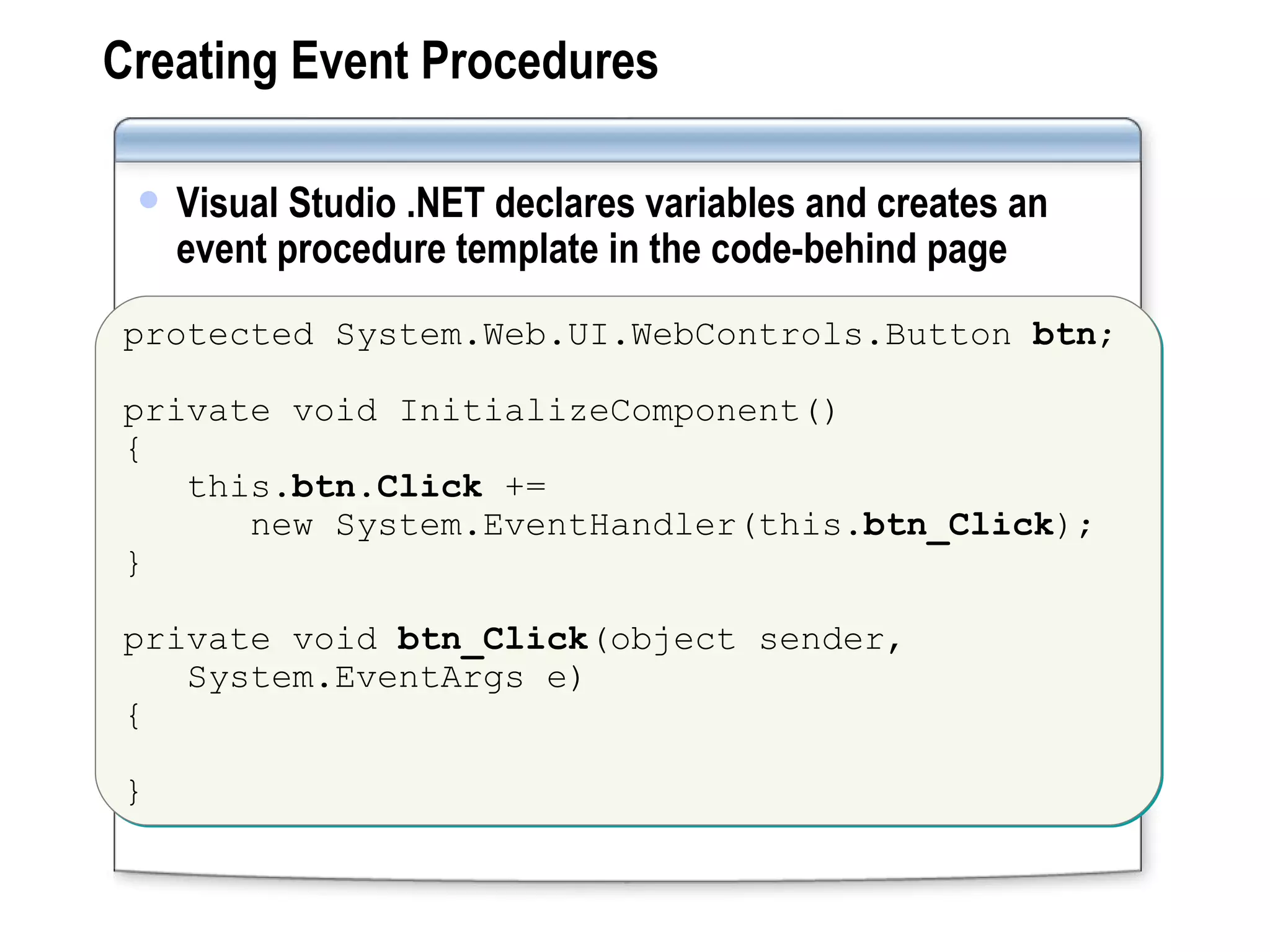 Creating Event Procedures Visual Studio .NET declares variables and creates an event procedure template in the code-behind page protected System.Web.UI.WebControls.Button  btn ; private void InitializeComponent() {  this. btn.Click  +=  new System.EventHandler(this. btn_Click ); } private void  btn_Click (object sender,  System.EventArgs e) { } 
