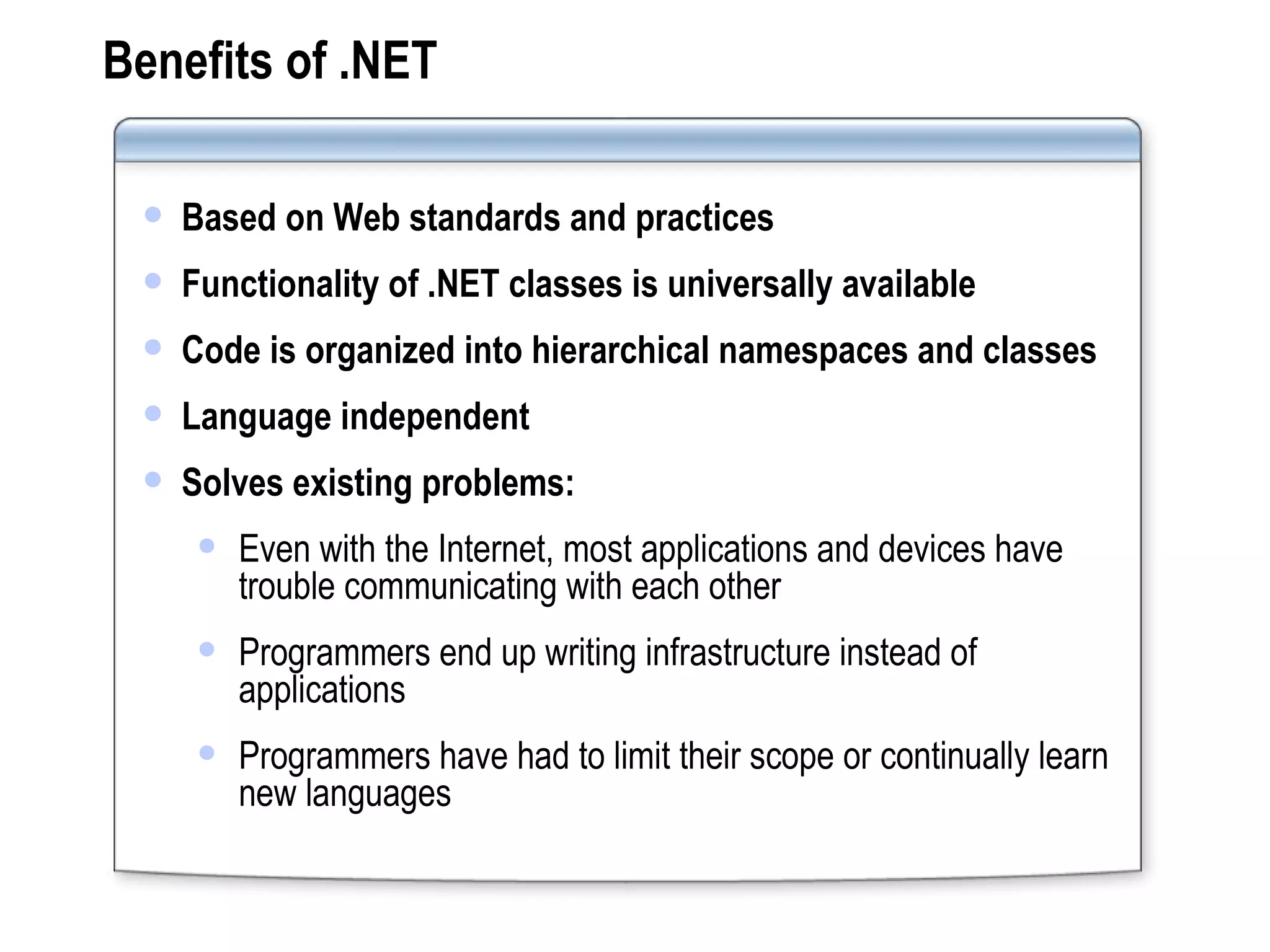 Benefits of .NET Based on Web standards and practices Functionality of .NET classes is universally available Code is organized into hierarchical namespaces and classes Language independent Solves existing problems: Even with the Internet, most applications and devices have trouble communicating with each other Programmers end up writing infrastructure instead of applications Programmers have had to limit their scope or continually learn new languages 