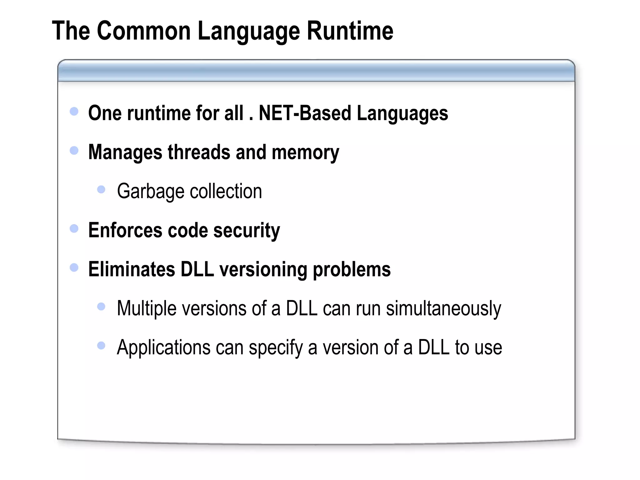 The Common Language Runtime One runtime for all . NET-Based Languages Manages threads and memory Garbage collection Enforces code security Eliminates DLL versioning problems Multiple versions of a DLL can run simultaneously Applications can specify a version of a DLL to use 