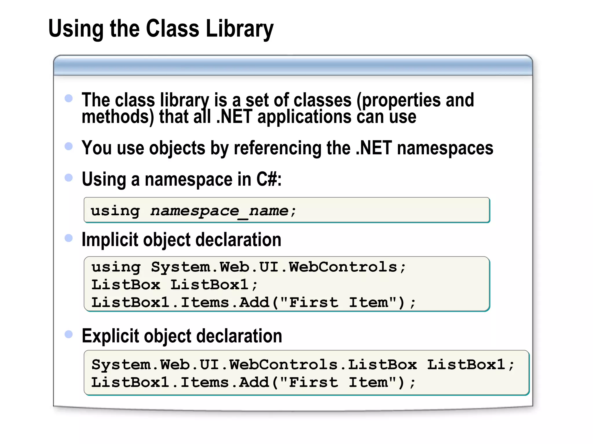 Using the Class Library The class library is a set of classes (properties and methods) that all .NET applications can use You use objects by referencing the .NET namespaces Using a namespace in C#: Implicit object declaration Explicit object declaration using  namespace_name ; using System.Web.UI.WebControls; ListBox ListBox1; ListBox1.Items.Add(&quot;First Item&quot;); System.Web.UI.WebControls.ListBox ListBox1; ListBox1.Items.Add(&quot;First Item&quot;); 