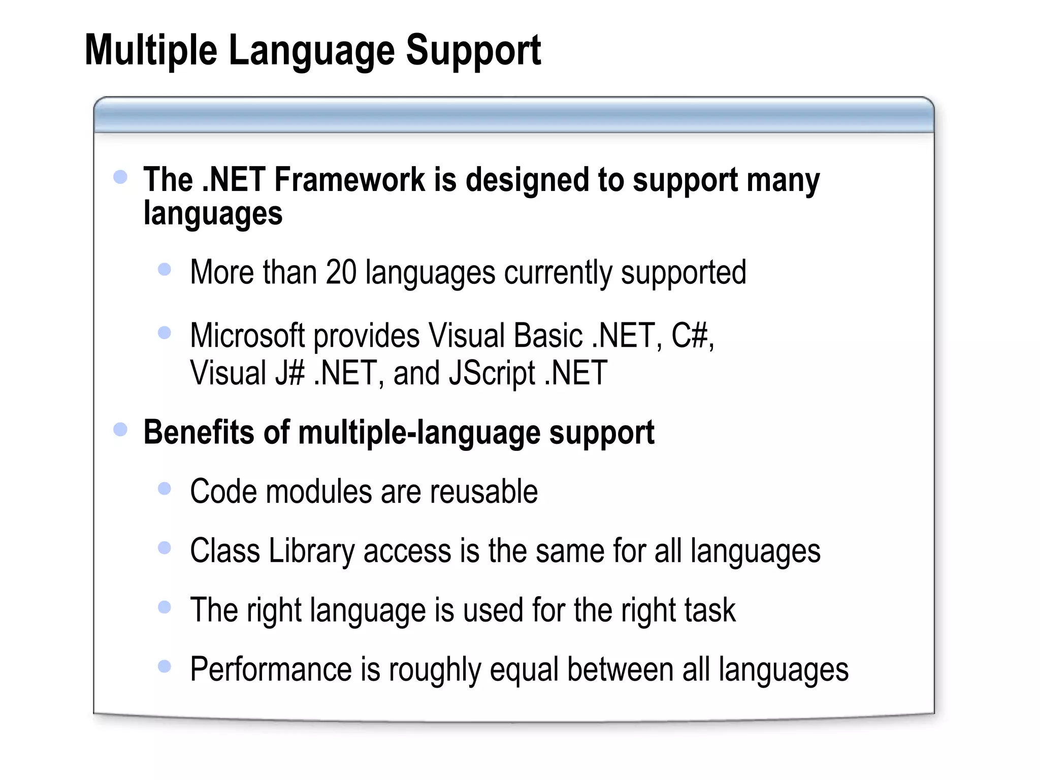 Multiple Language Support The .NET Framework is designed to support many languages More than 20 languages currently supported Microsoft provides Visual Basic .NET, C#,  Visual J# .NET, and JScript .NET Benefits of multiple-language support Code modules are reusable Class Library access is the same for all languages The right language is used for the right task Performance is roughly equal between all languages 