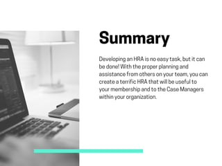Summary
DevelopinganHRAisnoeasytask,butitcan
bedone!Withtheproperplanningand
assistancefromothersonyourteam,youcan
createaterrificHRAthatwillbeusefulto
yourmembershipandtotheCaseManagers
withinyourorganization. 
 