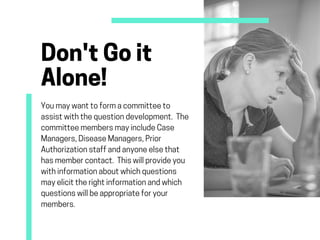 Don'tGoit
Alone!
Youmaywanttoformacommitteeto
assistwiththequestiondevelopment. The
committeemembersmayincludeCase
Managers,DiseaseManagers,Prior
Authorizationstaffandanyoneelsethat
hasmembercontact. Thiswillprovideyou
withinformationaboutwhichquestions
mayelicittherightinformationandwhich
questionswillbeappropriateforyour
members.
 