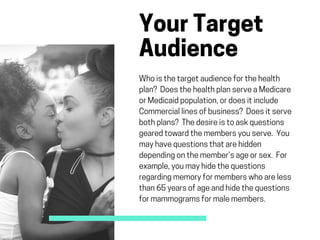 YourTarget
Audience 
Whoisthetargetaudienceforthehealth
plan? DoesthehealthplanserveaMedicare
orMedicaidpopulation,ordoesitinclude
Commerciallinesofbusiness? Doesitserve
bothplans? Thedesireistoaskquestions
gearedtowardthemembersyouserve. You
mayhavequestionsthatarehidden
dependingonthemember’sageorsex. For
example,youmayhidethequestions
regardingmemoryformemberswhoareless
than65yearsofageandhidethequestions
formammogramsformalemembers.
 