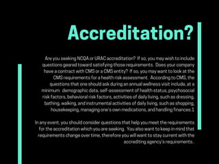 Accreditation?
AreyouseekingNCQAorURACaccreditation? Ifso,youmaywishtoinclude
questionsgearedtowardsatisfyingthoserequirements. Doesyourcompany
haveacontractwithCMSoraCMSentity? Ifso,youmaywanttolookatthe
CMSrequirementsforahealthriskassessment. AccordingtoCMS,the
questionsthatoneshouldaskduringanannualwellnessvisitinclude,ata
minimum: demographicdata,self-assessmentofhealthstatus,psychosocial
riskfactors,behavioralriskfactors,activitiesofdailyliving,suchasdressing,
bathing,walking,andinstrumentalactivitiesofdailyliving,suchasshopping,
housekeeping,managingone’sownmedications,andhandlingfinances.1
Inanyevent,youshouldconsiderquestionsthathelpyoumeettherequirements
fortheaccreditationwhichyouareseeking. Youalsowanttokeepinmindthat
requirementschangeovertime,thereforeyouwillwanttostaycurrentwiththe
accreditingagency’srequirements..
 