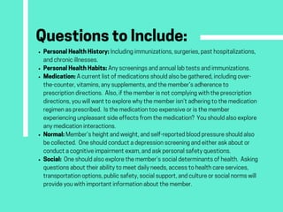 QuestionstoInclude:PersonalHealthHistory:Includingimmunizations,surgeries,pasthospitalizations,
andchronicillnesses. 
PersonalHealthHabits:Anyscreeningsandannuallabtestsandimmunizations.
Medication:Acurrentlistofmedicationsshouldalsobegathered,includingover-
the-counter,vitamins,anysupplements,andthemember’sadherenceto
prescriptiondirections. Also,ifthememberisnotcomplyingwiththeprescription
directions,youwillwanttoexplorewhythememberisn’tadheringtothemedication
regimenasprescribed. Isthemedicationtooexpensiveoristhemember
experiencingunpleasantsideeffectsfromthemedication? Youshouldalsoexplore
anymedicationinteractions.
Normal:Member’sheightandweight,andself-reportedbloodpressureshouldalso
becollected. Oneshouldconductadepressionscreeningandeitheraskaboutor
conductacognitiveimpairmentexam,andaskpersonalsafetyquestions.
Social:  Oneshouldalsoexplorethemember’ssocialdeterminantsofhealth. Asking
questionsabouttheirabilitytomeetdailyneeds,accesstohealthcareservices,
transportationoptions,publicsafety,socialsupport,andcultureorsocialnormswill
provideyouwithimportantinformationaboutthemember.
 