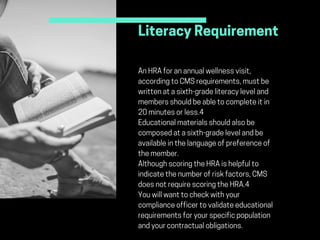 LiteracyRequirement
MetricstoMeasure:
AnHRAforanannualwellnessvisit,
accordingtoCMSrequirements,mustbe
writtenatasixth-gradeliteracyleveland
membersshouldbeabletocompleteitin
20minutesorless.4
Educationalmaterialsshouldalsobe
composedatasixth-gradelevelandbe
availableinthelanguageofpreferenceof
themember.
AlthoughscoringtheHRAishelpfulto
indicatethenumberofriskfactors,CMS
doesnotrequirescoringtheHRA.4
Youwillwanttocheckwithyour
complianceofficertovalidateeducational
requirementsforyourspecificpopulation
andyourcontractualobligations.
 