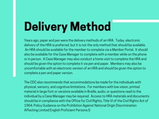 DeliveryMethodYearsago,paperandpenwerethedeliverymethodsofanHRA. Today,electronic
deliveryoftheHRAispreferred,butitisnottheonlymethodthatshouldbeavailable.
 AnHRAshouldbeavailableforthemembertocompleteviaaMemberPortal. Itshould
alsobeavailablefortheCaseManagertocompletewithamemberwhileonthephone
orinperson. ACaseManagermayalsoconductahomevisittocompletetheHRAand
shouldbegiventheoptiontocompleteitviapenandpaper. Membersmayalsobe
uncomfortablewithanelectronicversionofanHRAandshouldbegiventheoptionto
completeapenandpaperversion.
TheCDCalsorecommendsthataccommodationsbemadefortheindividualswith
physical,sensory,andcognitivelimitations. Formemberswithlowvision,printed
materialinlargefontorversionsavailableinBraille,audio,orquestionsreadtothe
individualbyaCaseManagermayberequired. AccesstoHRAmaterialsanddocuments
shouldbeincompliancewiththeOfficeforCivilRights;TitleVIoftheCivilRightsActof
1964;PolicyGuidanceontheProhibitionAgainstNationalOriginDiscrimination
AffectingLimitedEnglishProficientPersons.5
 