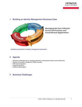 1 Building an Identity Management Business Case



                                                             Managing the User Lifecycle
                                                             Across On-Premises and
                                                             Cloud-Hosted Applications




Justifying investment in identity management automation.




2 Agenda
  •   Business challenges due to managing identities, authentication factors and entitlements.
  •   Identity and access management (IAM) overview.
  •   IAM value proposition.
  •   Supporting metrics.
  •   Effective IAM projects.




3 Business Challenges




                                                © 2011 Hitachi ID Systems, Inc. All rights reserved.   1
 