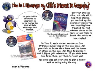 Year 6/Parents 1 Buy your child an atlas, not only will it help their studies, you can look up the location of places you are travelling/have travelled to, find unknown places in the news, or ask them to locate the places we have studied.   So your child is interested in Geography, so here’s ten top tips that will help encourage their interest… 2 In Year 7, each student receives a free Ordnance Survey map of the local area. Ask your child to locate their home and the homes of others on the map. Ask them to provide 4 and 6 figure grid references. If you don’t know how to do them, get them to teach you! You could also ask your child to plan a family walk or outing using the map. The Geography Department uses the Oxford School Atlas. Love an atlas... Love a map... 
