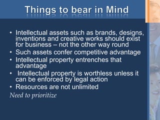 Intellectual assets such as brands, designs, inventions and creative works should exist for business – not the other way round Such assets confer competitive advantage Intellectual property entrenches that advantage Intellectual property is worthless unless it can be enforced by legal action Resources are not unlimited Need to prioritize 