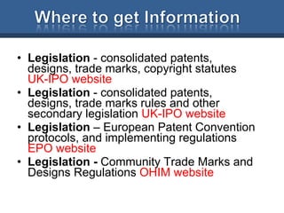 Legislation  - consolidated patents, designs, trade marks, copyright statutes  UK-IPO website Legislation  - consolidated patents, designs, trade marks rules and other secondary legislation  UK-IPO website Legislation  – European Patent Convention protocols, and implementing regulations  EPO website Legislation -  Community Trade Marks and Designs Regulations  OHIM website 