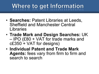 Searches:  Patent Libraries at Leeds, Sheffield and Manchester Central Libraries Trade Mark and Design Searches:  UK – IPO (£80 + VAT for trade marks and c£350 + VAT for designs) Individual Patent and Trade Mark Agents:  fees vary from firm to firm and search to search 