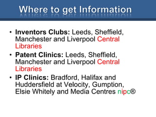 Inventors Clubs:  Leeds, Sheffield, Manchester and Liverpool  Central Libraries Patent Clinics:  Leeds, Sheffield, Manchester and Liverpool  Central Libraries IP Clinics:  Bradford, Halifax and Huddersfield at Velocity, Gumption, Elsie Whitely and Media Centres  n ip c ® 