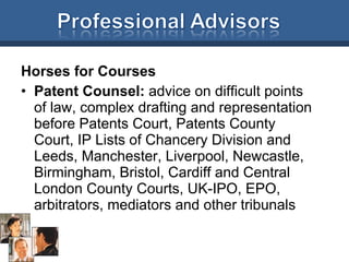 Horses for Courses Patent Counsel:  advice on difficult points of law, complex drafting and representation before Patents Court, Patents County Court, IP Lists of Chancery Division and Leeds, Manchester, Liverpool, Newcastle, Birmingham, Bristol, Cardiff and Central London County Courts, UK-IPO, EPO, arbitrators, mediators and other tribunals 