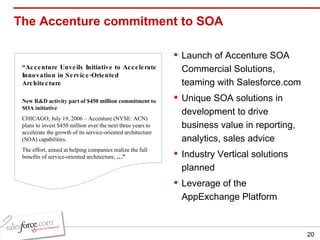 The Accenture commitment to SOA “ Accenture Unveils Initiative to Accelerate Innovation in Service-Oriented Architecture New R&D activity part of $450 million commitment to SOA initiative CHICAGO; July 19, 2006 – Accenture (NYSE: ACN) plans to invest $450 million over the next three years to accelerate the growth of its service-oriented architecture (SOA) capabilities.  The effort, aimed at helping companies realize the full benefits of service-oriented architecture,  …” Launch of Accenture SOA Commercial Solutions, teaming with Salesforce.com Unique SOA solutions in development to drive business value in reporting, analytics, sales advice Industry Vertical solutions planned Leverage of the AppExchange Platform 