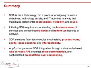 Summary SOA is not a technology, but a process for aligning business objectives, technology assets, and IT activities in a way that maximizes incremental  improvement ,  flexibility , and  reuse . Initiating SOA requires understanding the  business value  of services and combining  top-down  and  bottom-up  methods of analysis. SOA solutions favor technologies emphasizing  process focus ,  agility ,  loose coupling , and  interoperability .  AppExchange eases SOA integration through a standards-based  web services API , effortless  meta-customization , and sophisticated  presentation layer compositing . 
