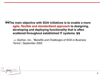 The main objective with SOA initiatives is to enable a more  agile, flexible and standardized approach  to designing, developing and deploying functionality that is often scattered throughout established IT systems.   —  Gartner, Inc., "Benefits and Challenges of SOA in Business Terms", September 2005 “   ” 