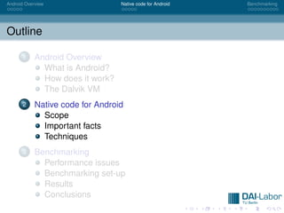 Android Overview                  Native code for Android   Benchmarking




Outline

      1     Android Overview
              What is Android?
              How does it work?
              The Dalvik VM
      2     Native code for Android
              Scope
              Important facts
              Techniques
      3     Benchmarking
              Performance issues
              Benchmarking set-up
              Results
              Conclusions
 