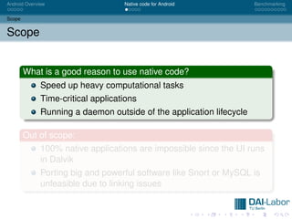 Android Overview                    Native code for Android           Benchmarking


Scope


Scope


        What is a good reason to use native code?
              Speed up heavy computational tasks
              Time-critical applications
              Running a daemon outside of the application lifecycle

        Out of scope:
              100% native applications are impossible since the UI runs
              in Dalvik
              Porting big and powerful software like Snort or MySQL is
              unfeasible due to linking issues
 
