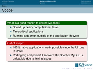 Android Overview                    Native code for Android           Benchmarking


Scope


Scope


        What is a good reason to use native code?
              Speed up heavy computational tasks
              Time-critical applications
              Running a daemon outside of the application lifecycle

        Out of scope:
              100% native applications are impossible since the UI runs
              in Dalvik
              Porting big and powerful software like Snort or MySQL is
              unfeasible due to linking issues
 
