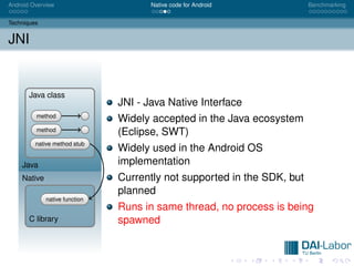 Android Overview                      Native code for Android            Benchmarking


Techniques


JNI


       Java class
                               JNI - Java Native Interface
         method
                               Widely accepted in the Java ecosystem
         method
                               (Eclipse, SWT)
         native method stub
                               Widely used in the Android OS
    Java                       implementation
    Native                     Currently not supported in the SDK, but
                               planned
             native function
                               Runs in same thread, no process is being
       C library               spawned
 