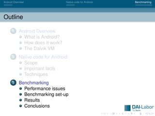 Android Overview                  Native code for Android   Benchmarking




Outline

      1     Android Overview
              What is Android?
              How does it work?
              The Dalvik VM
      2     Native code for Android
              Scope
              Important facts
              Techniques
      3     Benchmarking
              Performance issues
              Benchmarking set-up
              Results
              Conclusions
 