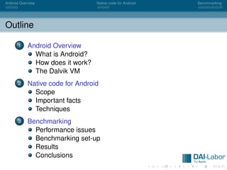 Android Overview                  Native code for Android   Benchmarking




Outline

      1     Android Overview
              What is Android?
              How does it work?
              The Dalvik VM
      2     Native code for Android
              Scope
              Important facts
              Techniques
      3     Benchmarking
              Performance issues
              Benchmarking set-up
              Results
              Conclusions
 