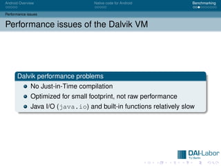 Android Overview                    Native code for Android           Benchmarking


Performance issues


Performance issues of the Dalvik VM




      Dalvik performance problems
              No Just-in-Time compilation
              Optimized for small footprint, not raw performance
              Java I/O (java.io) and built-in functions relatively slow
 