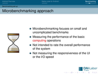 Android Overview             Native code for Android           Benchmarking


Benchmarking set-up


Microbenchmarking approach



                      Microbenchmarking focuses on small and
                      uncomplicated benchmarks
                      Measuring the performance of the basic
                      computing operations
                      Not intended to rate the overall performance
                      of the system
                      Not measuring the responsiveness of the UI
                      or the I/O speed
 