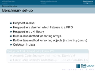 Android Overview                    Native code for Android       Benchmarking


Benchmarking set-up


Benchmark set-up


              Heapsort in Java
              Heapsort in a daemon which listenes to a FIFO
              Heapsort in a JNI library
              Built-in Java method for sorting arrays
              Built-in Java method for sorting objects (PriorityQueue)
              Quicksort in Java

      Setup on Android and on a Linux PC
              Android: Code Sourcery gcc -O3 vs. Dalvik VM
              Linux: GNU Compiler Collection gcc -O3 vs. Sun JDK 1.6
 