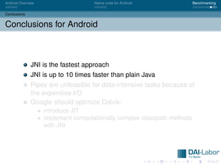 Android Overview                    Native code for Android              Benchmarking


Conclusions


Conclusions for Android



              JNI is the fastest approach
              JNI is up to 10 times faster than plain Java
              Pipes are unfeasible for data-intensive tasks because of
              the expensive I/O
              Google should optimize Dalvik:
                   introduce JIT
                   implement computationally complex classpath methods
                   with JNI
 