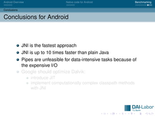 Android Overview                    Native code for Android              Benchmarking


Conclusions


Conclusions for Android



              JNI is the fastest approach
              JNI is up to 10 times faster than plain Java
              Pipes are unfeasible for data-intensive tasks because of
              the expensive I/O
              Google should optimize Dalvik:
                   introduce JIT
                   implement computationally complex classpath methods
                   with JNI
 