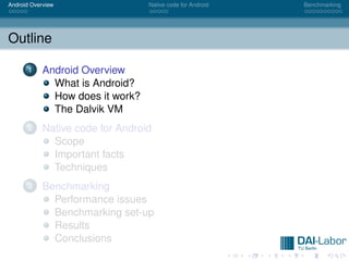 Android Overview                  Native code for Android   Benchmarking




Outline

      1     Android Overview
              What is Android?
              How does it work?
              The Dalvik VM
      2     Native code for Android
              Scope
              Important facts
              Techniques
      3     Benchmarking
              Performance issues
              Benchmarking set-up
              Results
              Conclusions
 