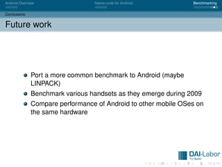 Android Overview                 Native code for Android        Benchmarking


Conclusions


Future work




              Port a more common benchmark to Android (maybe
              LINPACK)
              Benchmark various handsets as they emerge during 2009
              Compare performance of Android to other mobile OSes on
              the same hardware
 